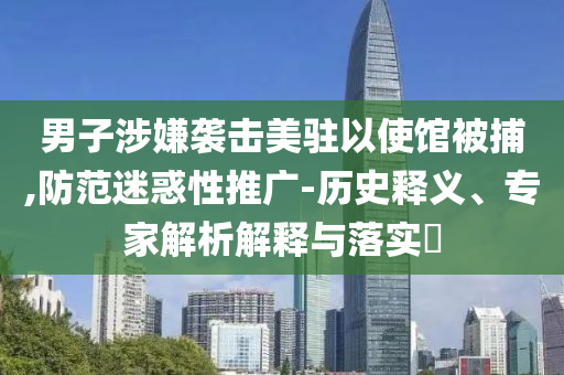 男子涉嫌襲擊美駐以使館被捕,防范迷惑性推廣-歷史釋義、專家解析解釋與落實?