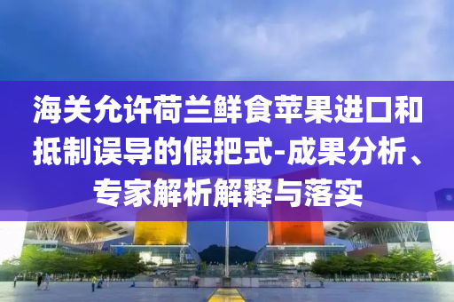 海關(guān)允許荷蘭鮮食蘋(píng)果進(jìn)口和抵制誤導(dǎo)的假把式-成果分析、專家解析解釋與落實(shí)