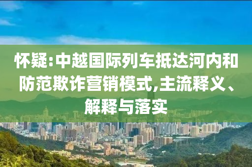 懷疑:中越國際列車抵達河內(nèi)和防范欺詐營銷模式,主流釋義、解釋與落實