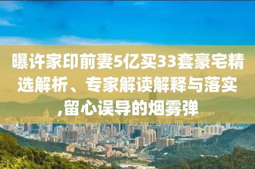 曝許家印前妻5億買33套豪宅精選解析、專家解讀解釋與落實(shí),留心誤導(dǎo)的煙霧彈
