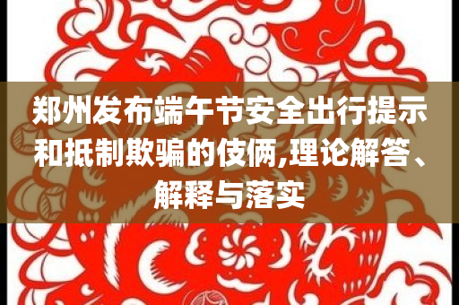 鄭州發(fā)布端午節(jié)安全出行提示和抵制欺騙的伎倆,理論解答、解釋與落實