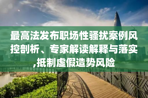 最高法發(fā)布職場性騷擾案例風控剖析、專家解讀解釋與落實,抵制虛假造勢風險