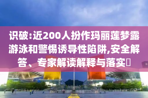 識破:近200人扮作瑪麗蓮夢露游泳和警惕誘導性陷阱,安全解答、專家解讀解釋與落實?