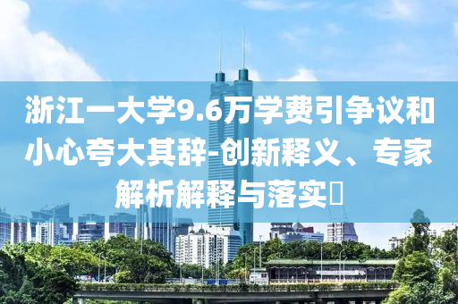 浙江一大學(xué)9.6萬(wàn)學(xué)費(fèi)引爭(zhēng)議和小心夸大其辭-創(chuàng)新釋義、專家解析解釋與落實(shí)?