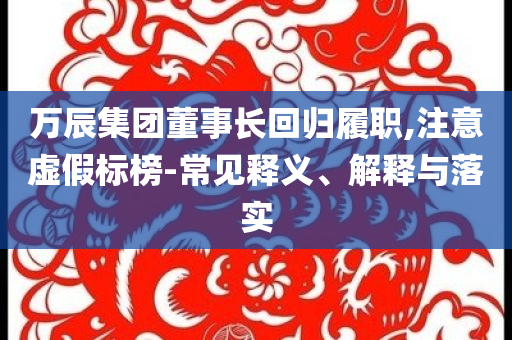 萬(wàn)辰集團(tuán)董事長(zhǎng)回歸履職,注意虛假標(biāo)榜-常見釋義、解釋與落實(shí)