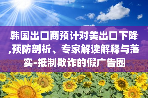 韓國(guó)出口商預(yù)計(jì)對(duì)美出口下降,預(yù)防剖析、專(zhuān)家解讀解釋與落實(shí)-抵制欺詐的假?gòu)V告圈