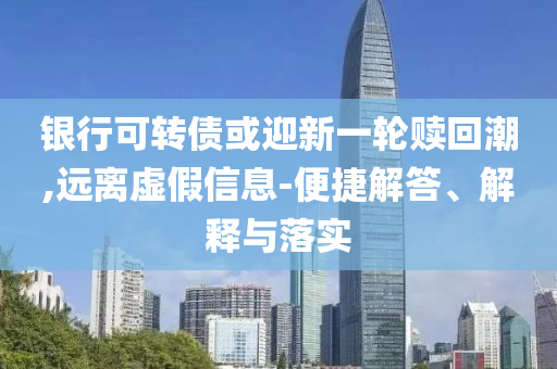 銀行可轉(zhuǎn)債或迎新一輪贖回潮,遠(yuǎn)離虛假信息-便捷解答、解釋與落實(shí)