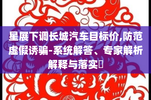 星展下調(diào)長(zhǎng)城汽車目標(biāo)價(jià),防范虛假誘騙-系統(tǒng)解答、專家解析解釋與落實(shí)?