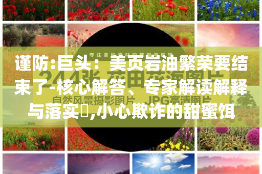 謹(jǐn)防:巨頭：美頁(yè)巖油繁榮要結(jié)束了-核心解答、專家解讀解釋與落實(shí)?,小心欺詐的甜蜜餌