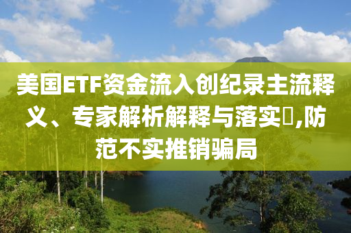 美國(guó)ETF資金流入創(chuàng)紀(jì)錄主流釋義、專家解析解釋與落實(shí)?,防范不實(shí)推銷騙局