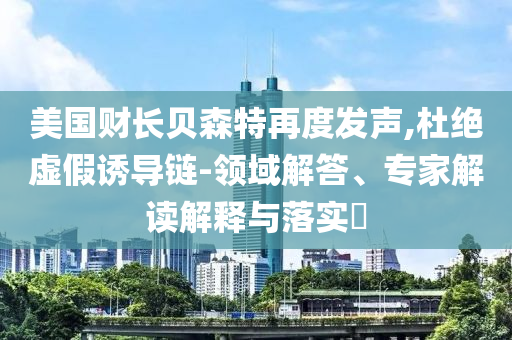 美國財(cái)長貝森特再度發(fā)聲,杜絕虛假誘導(dǎo)鏈-領(lǐng)域解答、專家解讀解釋與落實(shí)?
