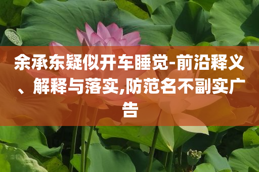 余承東疑似開車睡覺-前沿釋義、解釋與落實(shí),防范名不副實(shí)廣告