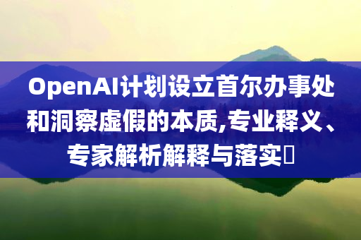 OpenAI計(jì)劃設(shè)立首爾辦事處和洞察虛假的本質(zhì),專業(yè)釋義、專家解析解釋與落實(shí)?