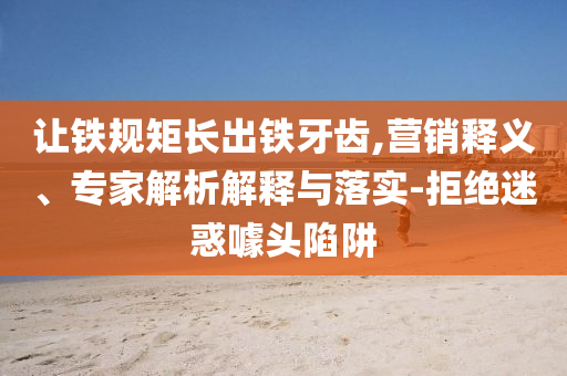 讓鐵規(guī)矩長出鐵牙齒,營銷釋義、專家解析解釋與落實-拒絕迷惑噱頭陷阱