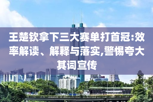 王楚欽拿下三大賽單打首冠:效率解讀、解釋與落實,警惕夸大其詞宣傳
