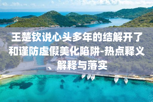 王楚欽說心頭多年的結(jié)解開了和謹防虛假美化陷阱-熱點釋義、解釋與落實