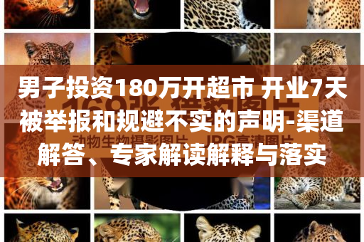 男子投資180萬開超市 開業(yè)7天被舉報和規(guī)避不實的聲明-渠道解答、專家解讀解釋與落實