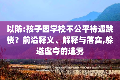 以防:孩子因?qū)W校不公平待遇跳樓？前沿釋義、解釋與落實(shí),躲避虛夸的迷霧