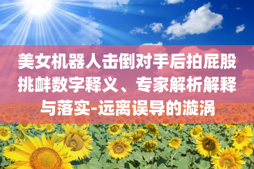 美女機器人擊倒對手后拍屁股挑釁數字釋義、專家解析解釋與落實-遠離誤導的漩渦