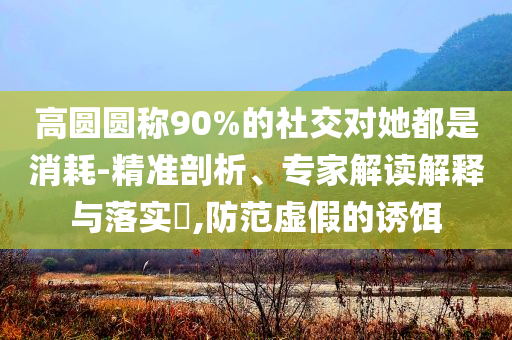 高圓圓稱90%的社交對她都是消耗-精準剖析、專家解讀解釋與落實?,防范虛假的誘餌