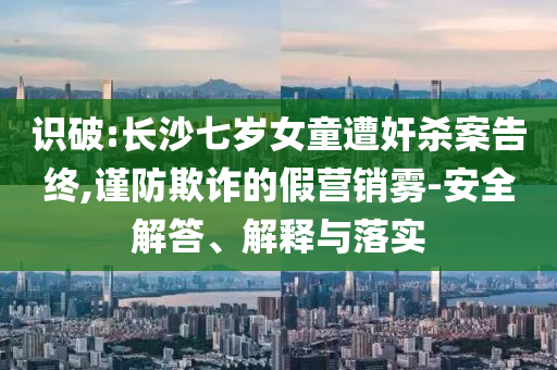 識破:長沙七歲女童遭奸殺案告終,謹(jǐn)防欺詐的假營銷霧-安全解答、解釋與落實(shí)