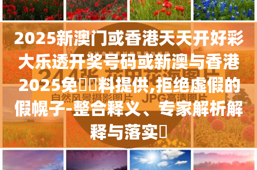 2025新澳門或香港天天開好彩大樂透開獎號碼或新澳與香港2025免費資料提供,拒絕虛假的假幌子-整合釋義、專家解析解釋與落實?
