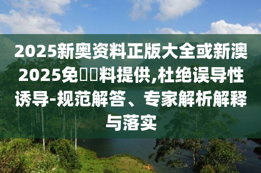 2025新奧資料正版大全或新澳2025免費資料提供,杜絕誤導性誘導-規(guī)范解答、專家解析解釋與落實