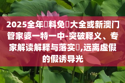 2025全年資料免費(fèi)大全或新澳門管家婆一特一中-突破釋義、專家解讀解釋與落實(shí)?,遠(yuǎn)離虛假的假誘導(dǎo)光