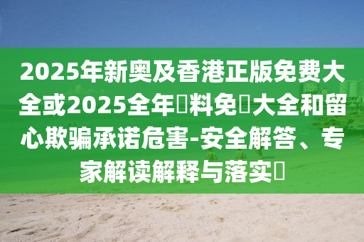 2025年新奧及香港正版免費(fèi)大全或2025全年資料免費(fèi)大全和留心欺騙承諾危害-安全解答、專家解讀解釋與落實(shí)?