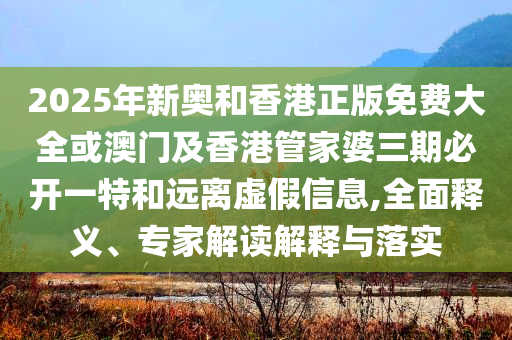 2025年新奧和香港正版免費(fèi)大全或澳門及香港管家婆三期必開(kāi)一特和遠(yuǎn)離虛假信息,全面釋義、專家解讀解釋與落實(shí)