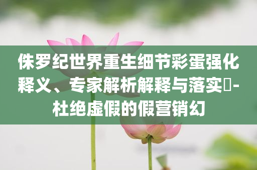 侏羅紀世界重生細節(jié)彩蛋強化釋義、專家解析解釋與落實?-杜絕虛假的假營銷幻