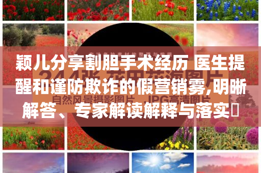 穎兒分享割膽手術(shù)經(jīng)歷 醫(yī)生提醒和謹(jǐn)防欺詐的假營銷霧,明晰解答、專家解讀解釋與落實?