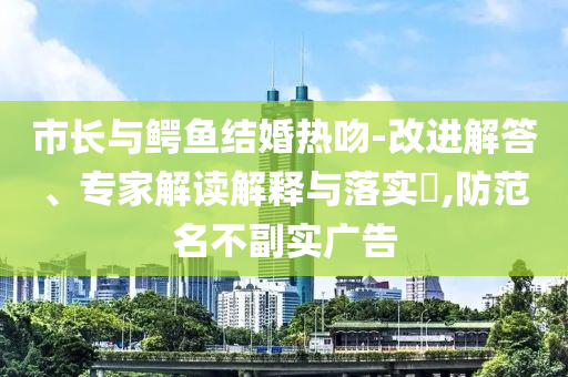 市長與鱷魚結(jié)婚熱吻-改進(jìn)解答、專家解讀解釋與落實(shí)?,防范名不副實(shí)廣告