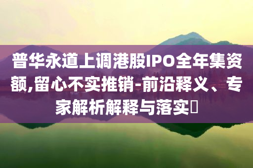 普華永道上調(diào)港股IPO全年集資額,留心不實(shí)推銷-前沿釋義、專家解析解釋與落實(shí)?