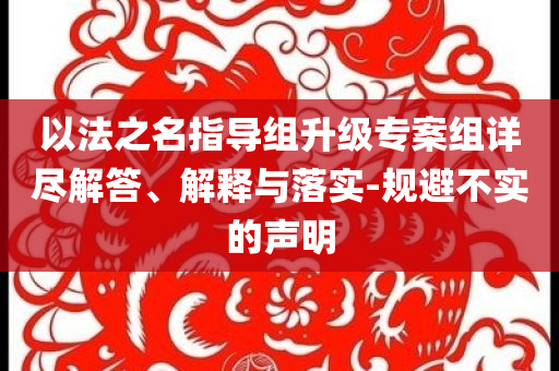 以法之名指導(dǎo)組升級專案組詳盡解答、解釋與落實-規(guī)避不實的聲明