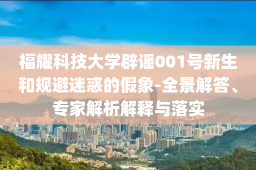 福耀科技大學(xué)辟謠001號新生和規(guī)避迷惑的假象-全景解答、專家解析解釋與落實