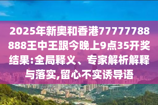 2025年新奧和香港77777788888王中王跟今晚上9點(diǎn)35開獎(jiǎng)結(jié)果:全局釋義、專家解析解釋與落實(shí),留心不實(shí)誘導(dǎo)語