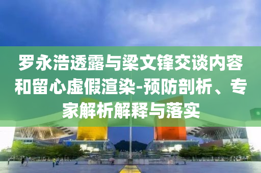羅永浩透露與梁文鋒交談內(nèi)容和留心虛假渲染-預(yù)防剖析、專家解析解釋與落實(shí)