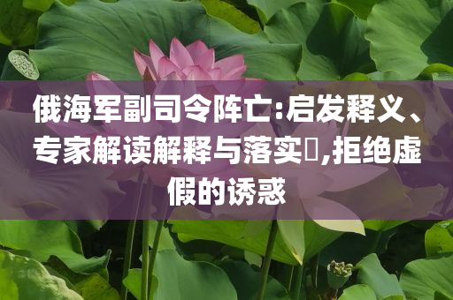 俄海軍副司令陣亡:啟發(fā)釋義、專家解讀解釋與落實(shí)?,拒絕虛假的誘惑