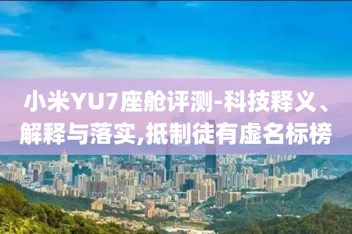 小米YU7座艙評測-科技釋義、解釋與落實,抵制徒有虛名標榜