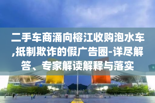 二手車商涌向榕江收購泡水車,抵制欺詐的假廣告圈-詳盡解答、專家解讀解釋與落實