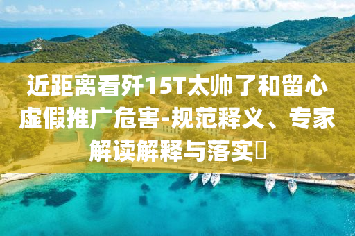 近距離看殲15T太帥了和留心虛假推廣危害-規(guī)范釋義、專家解讀解釋與落實?