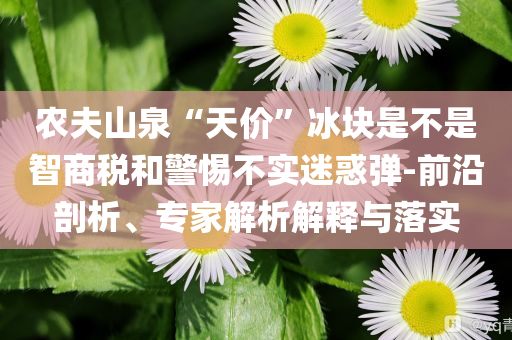 農夫山泉“天價”冰塊是不是智商稅和警惕不實迷惑彈-前沿剖析、專家解析解釋與落實