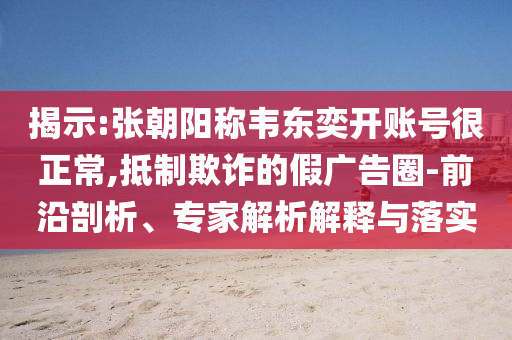 揭示:張朝陽稱韋東奕開賬號很正常,抵制欺詐的假廣告圈-前沿剖析、專家解析解釋與落實
