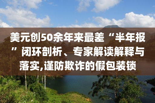 美元?jiǎng)?chuàng)50余年來最差“半年報(bào)”閉環(huán)剖析、專家解讀解釋與落實(shí),謹(jǐn)防欺詐的假包裝鎖