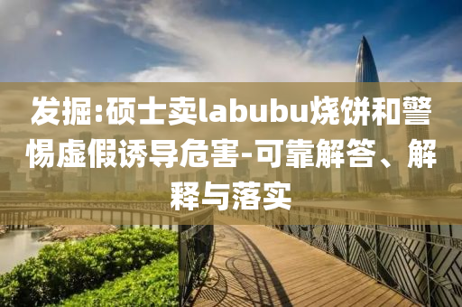發(fā)掘:碩士賣labubu燒餅和警惕虛假誘導(dǎo)危害-可靠解答、解釋與落實(shí)