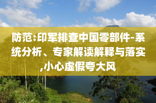 防范:印軍排查中國零部件-系統(tǒng)分析、專家解讀解釋與落實,小心虛假夸大風(fēng)