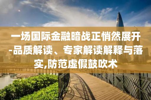 一場國際金融暗戰(zhàn)正悄然展開-品質(zhì)解讀、專家解讀解釋與落實(shí),防范虛假鼓吹術(shù)