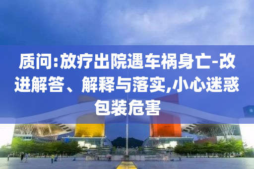 質(zhì)問:放療出院遇車禍身亡-改進解答、解釋與落實,小心迷惑包裝危害