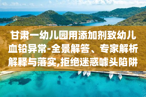 甘肅一幼兒園用添加劑致幼兒血鉛異常-全景解答、專家解析解釋與落實,拒絕迷惑噱頭陷阱